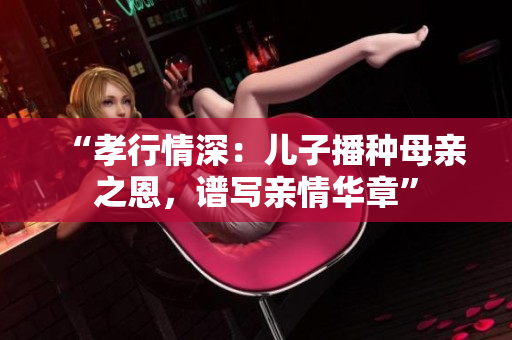 “孝行情深：儿子播种母亲之恩，谱写亲情华章”