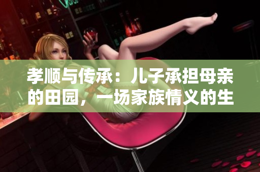 孝顺与传承：儿子承担母亲的田园，一场家族情义的生生不息