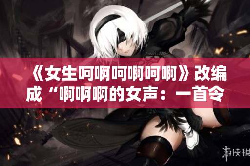 《女生呵啊呵啊呵啊》改编成“啊啊啊的女声：一首令人陶醉的歌曲”