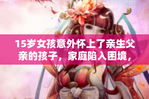 15岁女孩意外怀上了亲生父亲的孩子，家庭陷入困境，该如何应对？