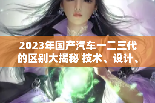 2023年国产汽车一二三代的区别大揭秘 技术、设计、性能全面对比!