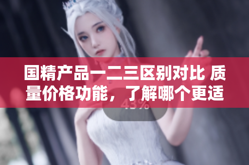 国精产品一二三区别对比 质量价格功能，了解哪个更适合你