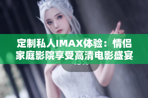 定制私人IMAX体验：情侣家庭影院享受高清电影盛宴