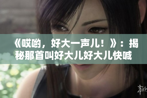 《哎哟，好大一声儿！》：揭秘那首叫好大儿好大儿快喊爹的神曲