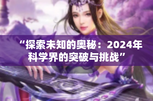 “探索未知的奥秘：2024年科学界的突破与挑战”
