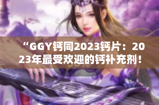 “GGY钙同2023钙片：2023年最受欢迎的钙补充剂！”