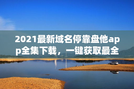 2021最新域名停靠盘他app全集下载，一键获取最全资源