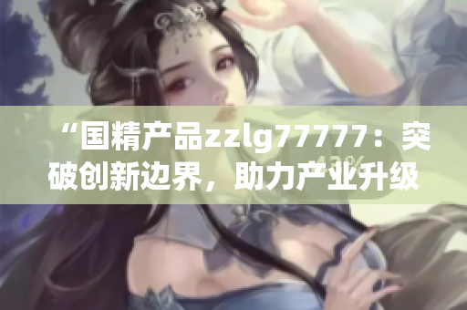 “国精产品zzlg77777：突破创新边界，助力产业升级与发展”