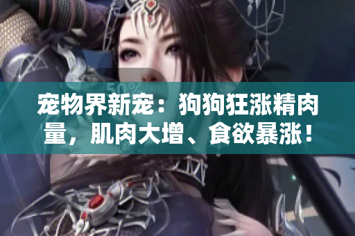 宠物界新宠：狗狗狂涨精肉量，肌肉大增、食欲暴涨！
