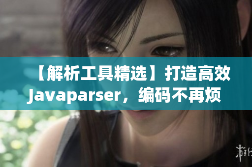 【解析工具精选】打造高效Javaparser，编码不再烦恼