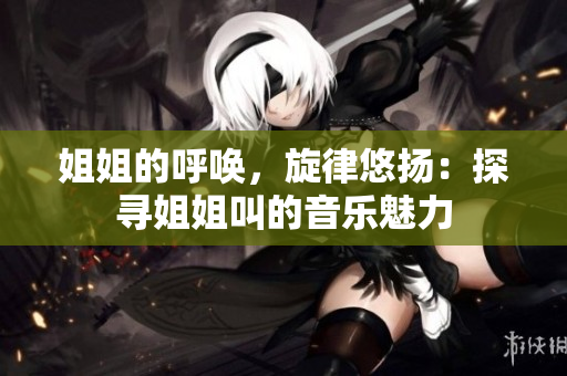 姐姐的呼唤，旋律悠扬：探寻姐姐叫的音乐魅力