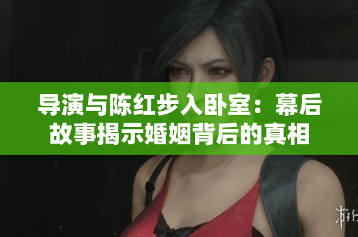 导演与陈红步入卧室：幕后故事揭示婚姻背后的真相