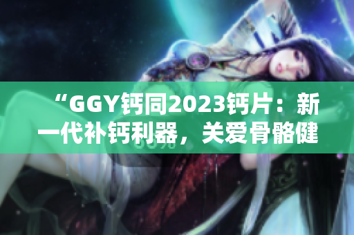 “GGY钙同2023钙片：新一代补钙利器，关爱骨骼健康，呵护全家福祉！”