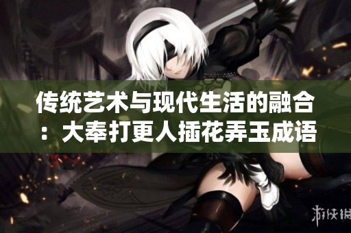传统艺术与现代生活的融合：大奉打更人插花弄玉成语的现代诠释与意义探索