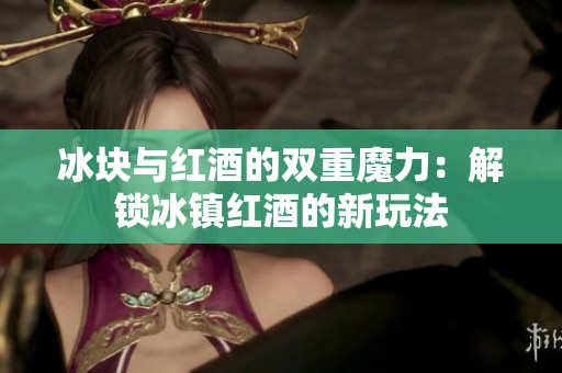 冰块与红酒的双重魔力：解锁冰镇红酒的新玩法