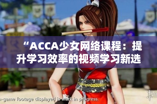 “ACCA少女网络课程：提升学习效率的视频学习新选择”