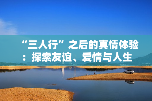 “三人行”之后的真情体验：探索友谊、爱情与人生