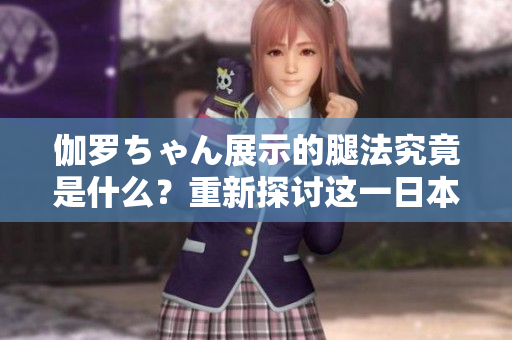 伽罗ちゃん展示的腿法究竟是什么？重新探讨这一日本文化现象