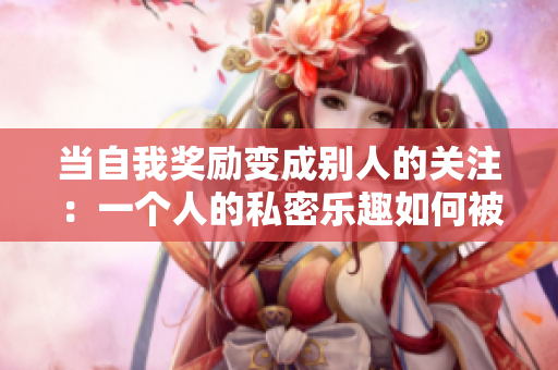 当自我奖励变成别人的关注：一个人的私密乐趣如何被揭露
