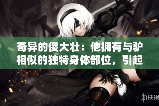 奇异的傻大壮：他拥有与驴相似的独特身体部位，引起社区的关注与好奇