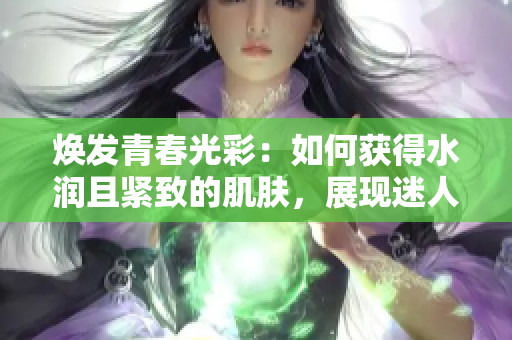 焕发青春光彩：如何获得水润且紧致的肌肤，展现迷人魅力
