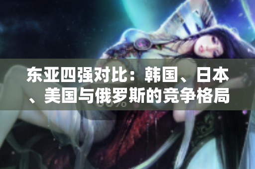 东亚四强对比：韩国、日本、美国与俄罗斯的竞争格局