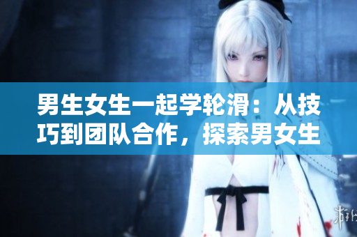 男生女生一起学轮滑：从技巧到团队合作，探索男女生共同参与的运动乐趣