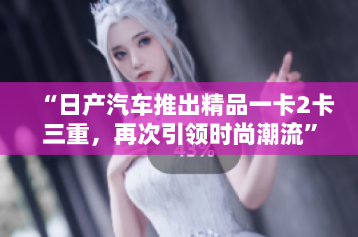 “日产汽车推出精品一卡2卡三重，再次引领时尚潮流”