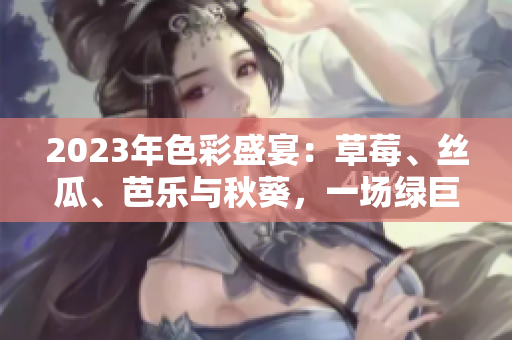 2023年色彩盛宴：草莓、丝瓜、芭乐与秋葵，一场绿巨人樱桃的粉色饕餮盛宴