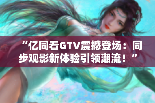 “亿同看GTV震撼登场：同步观影新体验引领潮流！”