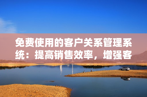 免费使用的客户关系管理系统：提高销售效率，增强客户互动