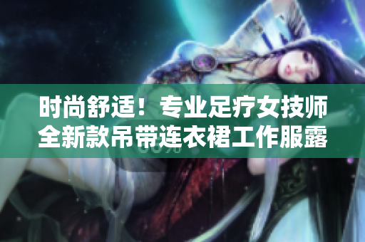 时尚舒适！专业足疗女技师全新款吊带连衣裙工作服露出新高度