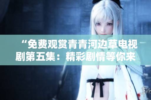 “免费观赏青青河边草电视剧第五集：精彩剧情等你来看”