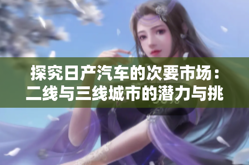 探究日产汽车的次要市场：二线与三线城市的潜力与挑战