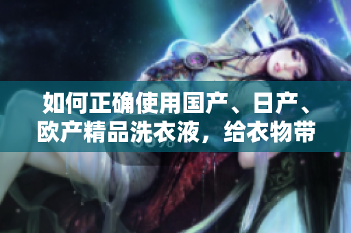 如何正确使用国产、日产、欧产精品洗衣液，给衣物带来全新体验