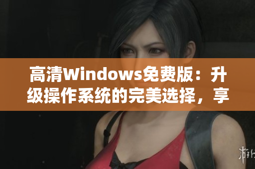 高清Windows免费版：升级操作系统的完美选择，享受更清晰的视觉体验