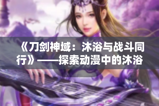 《刀剑神域：沐浴与战斗同行》——探索动漫中的沐浴场景与情节变化