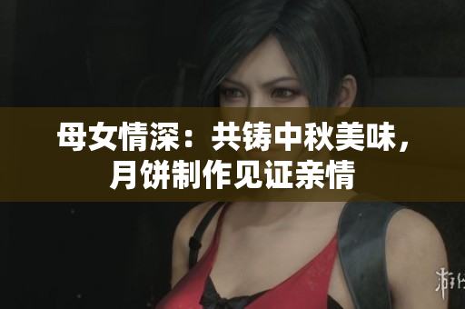 母女情深：共铸中秋美味，月饼制作见证亲情