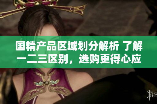 国精产品区域划分解析 了解一二三区别，选购更得心应手