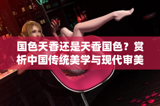 国色天香还是天香国色？赏析中国传统美学与现代审美趋势
