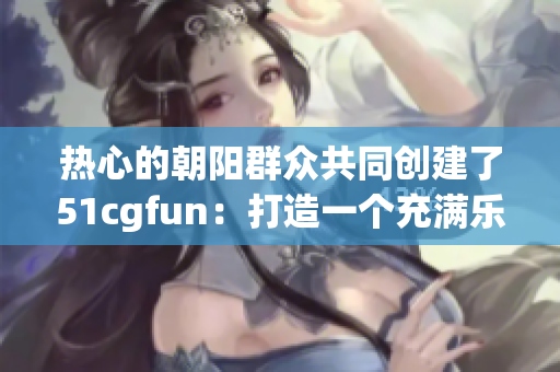 热心的朝阳群众共同创建了51cgfun：打造一个充满乐趣与创意的社区
