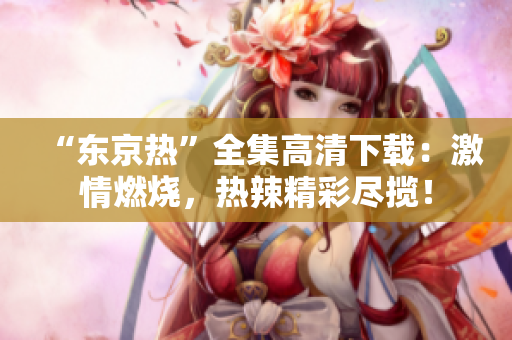 “东京热”全集高清下载：激情燃烧，热辣精彩尽揽！
