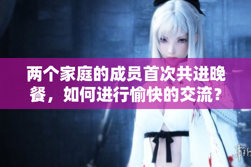 两个家庭的成员首次共进晚餐，如何进行愉快的交流？