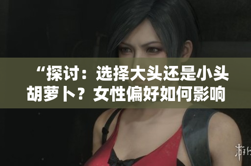 “探讨：选择大头还是小头胡萝卜？女性偏好如何影响选购决策？”