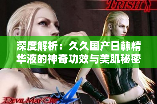 深度解析：久久国产日韩精华液的神奇功效与美肌秘密揭秘