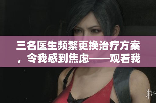 三名医生频繁更换治疗方案，令我感到焦虑——观看我的视频分享