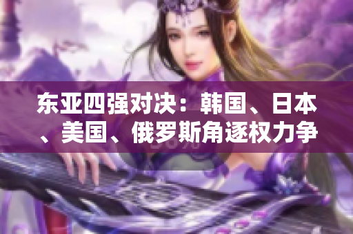 东亚四强对决：韩国、日本、美国、俄罗斯角逐权力争霸