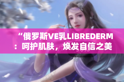 “俄罗斯VE乳LIBREDERM：呵护肌肤，焕发自信之美”