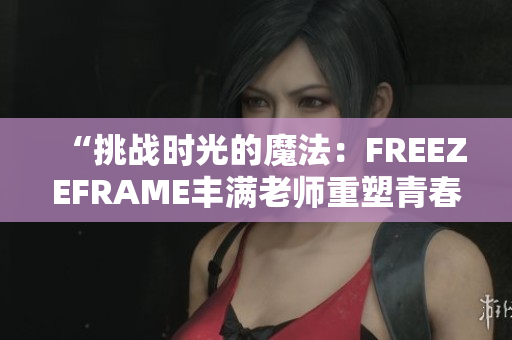 “挑战时光的魔法：FREEZEFRAME丰满老师重塑青春”