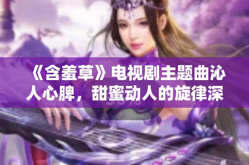《含羞草》电视剧主题曲沁人心脾，甜蜜动人的旋律深深刻入观众心中